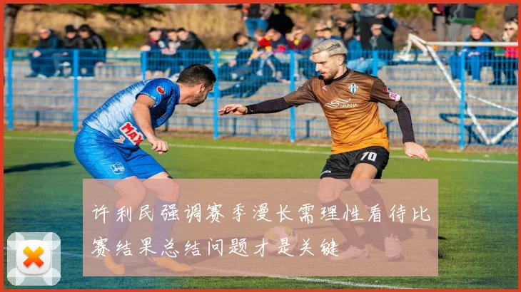 许利民强调赛季漫长需理性看待比赛结果总结问题才是关键