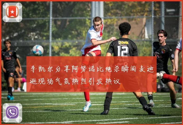 李凯尔分享阿努诺比绝杀瞬间麦迪逊现场气氛热烈引发热议