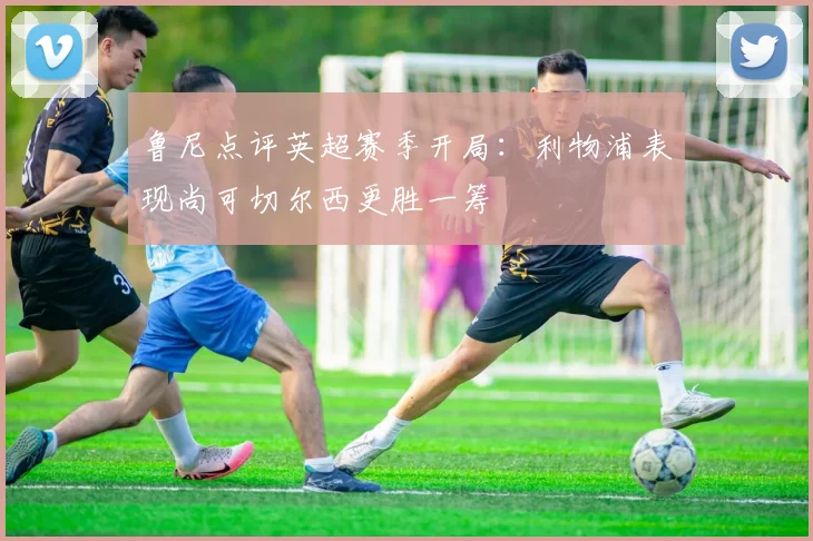鲁尼点评英超赛季开局：利物浦表现尚可切尔西更胜一筹