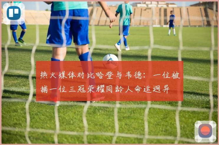 热火媒体对比哈登与韦德：一位被捕一位三冠荣耀同龄人命运迥异