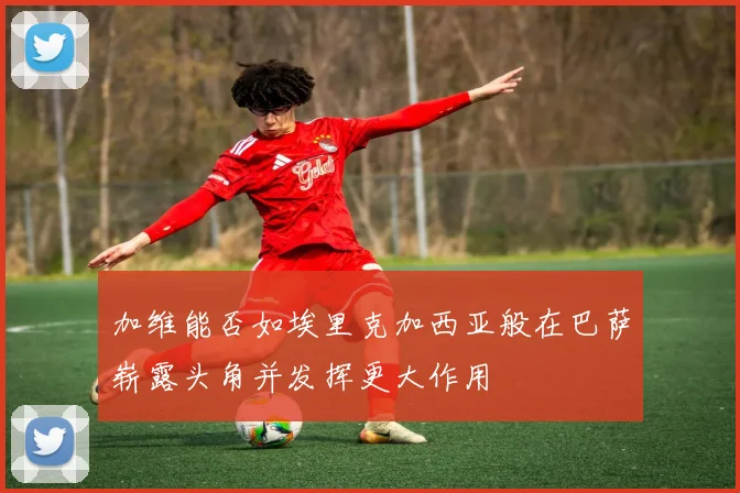 加维能否如埃里克加西亚般在巴萨崭露头角并发挥更大作用