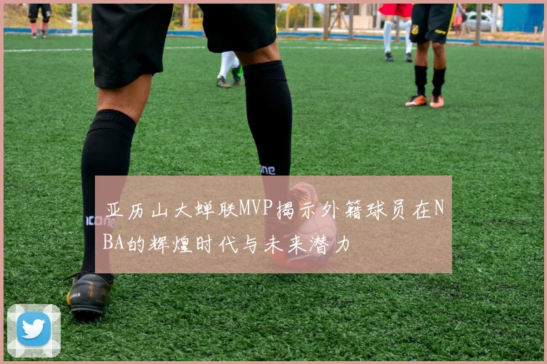 亚历山大蝉联MVP揭示外籍球员在NBA的辉煌时代与未来潜力