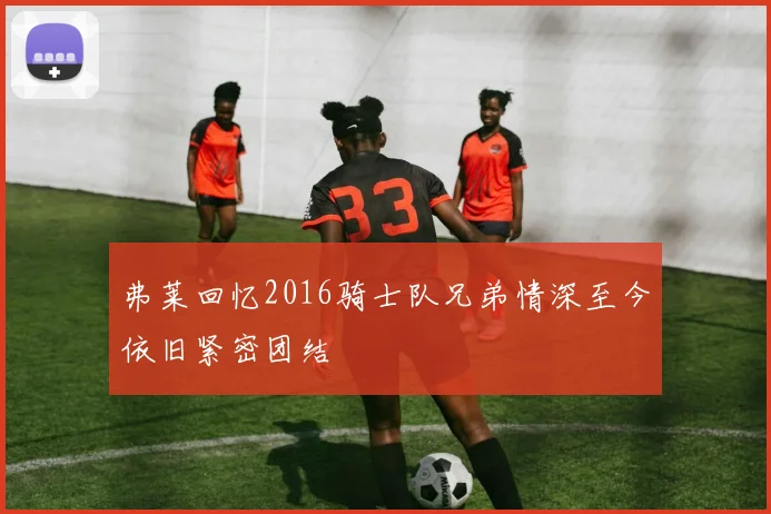 弗莱回忆2016骑士队兄弟情深至今依旧紧密团结