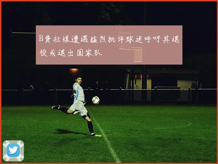 B费社媒遭遇猛烈批评球迷呼吁其退役或退出国家队