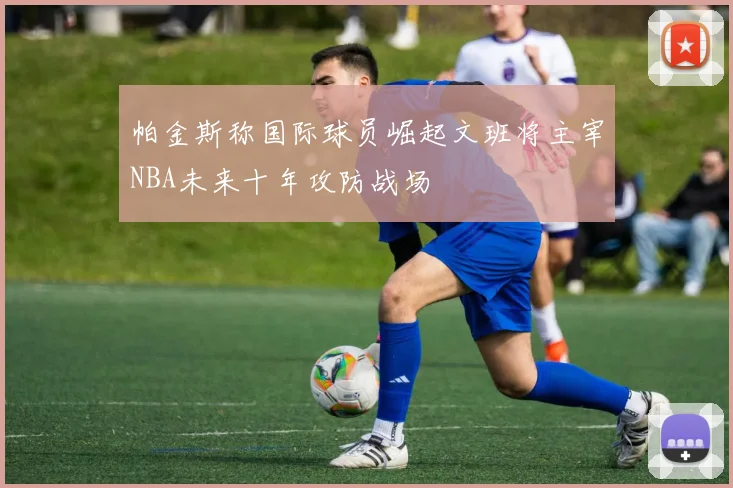 帕金斯称国际球员崛起文班将主宰NBA未来十年攻防战场