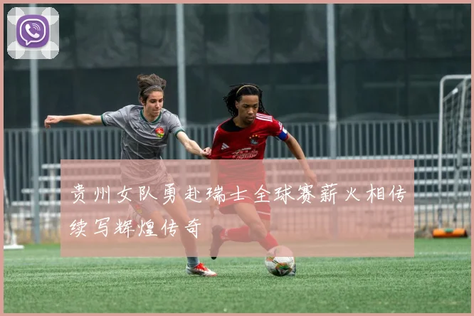 贵州女队勇赴瑞士全球赛薪火相传续写辉煌传奇