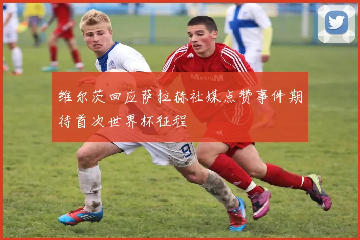 维尔茨回应萨拉赫社媒点赞事件期待首次世界杯征程