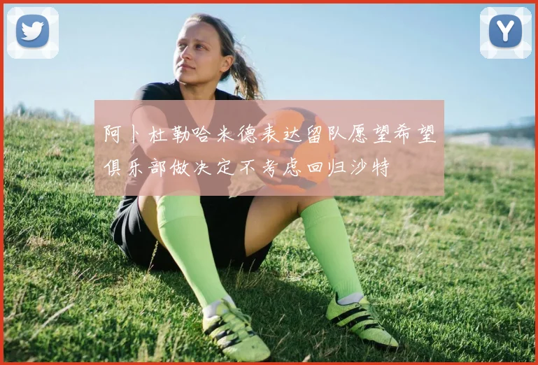 阿卜杜勒哈米德表达留队愿望希望俱乐部做决定不考虑回归沙特