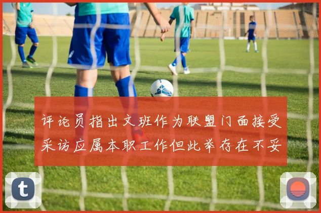 评论员指出文班作为联盟门面接受采访应属本职工作但此举存在不妥之处